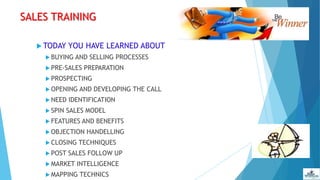 SALES TRAINING
 TODAY YOU HAVE LEARNED ABOUT
 BUYING AND SELLING PROCESSES
 PRE-SALES PREPARATION
 PROSPECTING
 OPENING AND DEVELOPING THE CALL
 NEED IDENTIFICATION
 SPIN SALES MODEL
 FEATURES AND BENEFITS
 OBJECTION HANDELLING
 CLOSING TECHNIQUES
 POST SALES FOLLOW UP
 MARKET INTELLIGENCE
 MAPPING TECHNICS
 