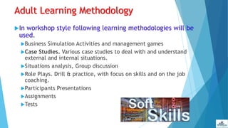 Adult Learning Methodology
In workshop style following learning methodologies will be
used.
Business Simulation Activities and management games
Case Studies. Various case studies to deal with and understand
external and internal situations.
Situations analysis, Group discussion
Role Plays. Drill & practice, with focus on skills and on the job
coaching.
Participants Presentations
Assignments
Tests
 