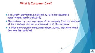 51
What Is Customer Care?
 It is simply providing satisfaction by fulfilling customer’s
requirement/need consistently
 The customers get an impression of the company from the moment
of their contact with any representative of the company
 If what they perceive meets their expectations, then they would
be more than satisfied
 