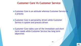 53
Customer Care Vs Customer Service
 Customer Care is an attitude whereas Customer Service is
a process
 Customer Care is personality driven while Customer
Service is system and process driven
 Customer Care takes care of the immediate and short
term needs while Customer Service has long term
objectives
 