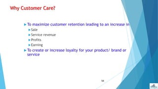 54
Why Customer Care?
 To maximize customer retention leading to an increase in
Sale
Service revenue
Profits
Earning
 To create or increase loyalty for your product/ brand or
service
 