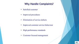 Why Handle Complaints?
• Satisfied customer
• Improved procedures
• Elimination of service defects
• Improved customer service behaviour
• High performance standards
• Customer focused management
 