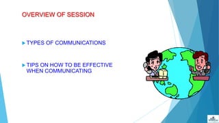 OVERVIEW OF SESSION
 TYPES OF COMMUNICATIONS
 TIPS ON HOW TO BE EFFECTIVE
WHEN COMMUNICATING
 