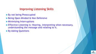 Improving Listening Skills
 By not being Preoccupied
 Being Open Minded & Non Defensive
 Minimizing Interruptions
 Effective Listening is: Hearing, interpreting when necessary,
understanding the message and relating to it.
 By Asking Questions
 