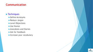 Communication
 Techniques
Define Acronyms
Reduce Jargon
Level Objections
Use Humor
Anecdotes and Stories
Ask for feedback
Increase your vocabulary
 