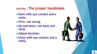 Activity : The proper handshake
Start with eye contact and a
smile.
Firm, not strong.
Up and down, not back and
forth.
Adjust duration.
Close with eye contact and a
smile.
 