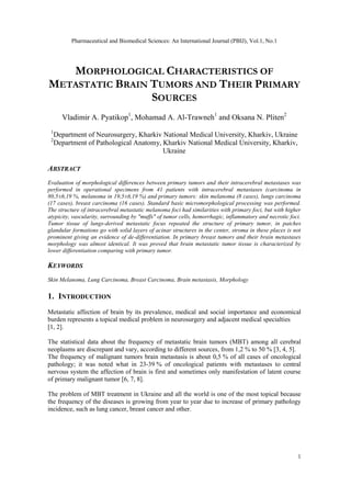 Pharmaceutical and Biomedical Sciences: An International Journal (PBIJ), Vol.1, No.1
1
MORPHOLOGICAL CHARACTERISTICS OF
METASTATIC BRAIN TUMORS AND THEIR PRIMARY
SOURCES
Vladimir A. Pyatikop1
, Mohamad A. Al-Trawneh1
and Oksana N. Pliten2
1
Department of Neurosurgery, Kharkiv National Medical University, Kharkiv, Ukraine
2
Department of Pathological Anatomy, Kharkiv National Medical University, Kharkiv,
Ukraine
ABSTRACT
Evaluation of morphological differences between primary tumors and their intracerebral metastases was
performed in operational specimens from 41 patients with intracerebral metastases (carcinoma in
80,5±6,19 %, melanoma in 19,5±6,19 %) and primary tumors: skin melanoma (8 cases), lungs carcinoma
(17 cases), breast carcinoma (16 cases). Standard basic micromorphological processing was performed.
The structure of intracerebral metastatic melanoma foci had similarities with primary foci, but with higher
atypicity, vascularity, surrounding by "muffs" of tumor cells, hemorrhagic, inflammatory and necrotic foci.
Tumor tissue of lungs-derived metastatic focus repeated the structure of primary tumor, in patches
glandular formations go with solid layers of acinar structures in the center, stroma in these places is not
prominent giving an evidence of de-differentiation. In primary breast tumors and their brain metastases
morphology was almost identical. It was proved that brain metastatic tumor tissue is characterized by
lower differentiation comparing with primary tumor.
KEYWORDS
Skin Melanoma, Lung Carcinoma, Breast Carcinoma, Brain metastasis, Morphology
1. INTRODUCTION
Metastatic affection of brain by its prevalence, medical and social importance and economical
burden represents a topical medical problem in neurosurgery and adjacent medical specialties
[1, 2].
The statistical data about the frequency of metastatic brain tumors (MBT) among all cerebral
neoplasms are discrepant and vary, according to different sources, from 1,2 % to 50 % [3, 4, 5].
The frequency of malignant tumors brain metastasis is about 0,5 % of all cases of oncological
pathology; it was noted what in 23-39 % of oncological patients with metastases to central
nervous system the affection of brain is first and sometimes only manifestation of latent course
of primary malignant tumor [6, 7, 8].
The problem of MBT treatment in Ukraine and all the world is one of the most topical because
the frequency of the diseases is growing from year to year due to increase of primary pathology
incidence, such as lung cancer, breast cancer and other.
 