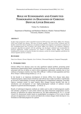 Pharmaceutical and Biomedical Sciences: An International Journal (PBIJ), Vol.1, No.1
9
ROLE OF ECHOGRAPHY AND COMPUTED
TOMOGRAPHY IN DIAGNOSIS OF CHRONIC
DIFFUSE LIVER DISEASES
Yuliya Ya. Fedulenkova
Department of Radiology and Radiation Medicine, Kharkiv National Medical
University, Kharkiv, Ukraine
ABSTRACT
In three-stage prospective cohort controlled research of 2876 persons with chronic diffuse liver diseases
(2076 cases of fatty liver disease, 509 cases of chronic hepatitis, 139 cases of liver cirrhosis) and 152
healthy controls the clinical significance of radiation methods of investigation in quantitative evaluation of
liver morphofunctional state in patients with chronic diffuse liver diseases was estimated. Diagnosis-
prognostic algorithm for patients with this pathology was developed, validated and recommended for
practical application. Further perspectives are related to detailed chronic diffuse liver diseases
stratification by intensity of steatosis (in fatty liver disease), activity (in chronic hepatitis) and fibrosis (in
chronic hepatitis and liver cirrhosis).
KEYWORDS
Fatty Liver Disease, Chronic Hepatitis, Liver Cirrhosis, Ultrasound Diagnosis, Computed Tomography
1. INTRODUCTION
Chronic diffuse liver diseases cause not only significant medical problem, promoting portal
hypertension, hepatocellular failure, oncological diseases etc. [1], but also social and economical,
associated with loss of ability to work in active population; particularly, mortality due to liver
cirrhosis in European countries vary from 100 to 400 per 1 million of male population and from
40 to 150 per 1 million among females [2, 3, 4, 5].
In last decade is an impetuous development of chronic diffuse liver disease takes place.
Technical progress, improvement of hardware and software have made it possible to significantly
go forward in understanding of etiology and pathogenesis of hepatobiliary pathology, noticeably
improve treatment results. In many respects these changes became possible only due to
introduction and development of new highly-technological methods of radiation (visual)
diagnosis in general and ultrasonography – as well [6, 7].
Results of radiological diagnostic methods are widely used in order to build prognostic models
and calculate a prognosis in each certain clinical case about functional compensation of liver,
presence of indications for radical intervention etc. [8]. Both mathematical [9, 10, 11, 12] and
virtual [13], dimensional models based on morphological investigation of liver come in handy
and give an opportunity to more exactly and objectively evaluate changes which develop in vivo,
formulate an individual prognosis for a patient.
 