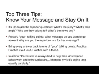 Top Three Tips:
Know Your Message and Stay On It
• It’s OK to ask the reporter questions: What’s the story? What’s their
angle? Who are they talking to? What’s the news peg?
• Prepare *your* talking points: What message do you want to get
across? Why are you the expert source for that message?
• Bring every answer back to one of *your* talking points. Practice.
Practice it out loud. Practice with a friend.
• In action: “Parents have always had to help their kids balance
schoolwork and extracurriculars…I manage my kid’s online time
equally carefully.”
 