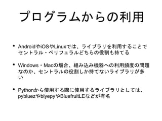 プログラムからの利用
• AndroidやiOSやLinuxでは、ライブラリを利用することで
セントラル・ペリフェラルどちらの役割も持てる
• Windows・Macの場合、組み込み機器への利用頻度の問題
なのか、セントラルの役割しか持てないライブラリが多
い
• Pythonから使用する際に使用するライブラリとしては、
pybluezやblyepyやBluefruitLEなどが有名
 