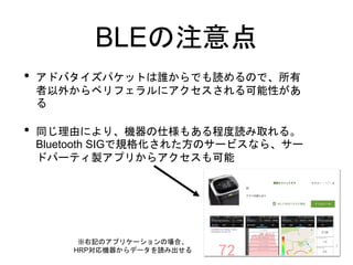 BLEの注意点
• アドバタイズパケットは誰からでも読めるので、所有
者以外からペリフェラルにアクセスされる可能性があ
る
• 同じ理由により、機器の仕様もある程度読み取れる。
Bluetooth SIGで規格化された方のサービスなら、サー
ドパーティ製アプリからアクセスも可能
※右記のアプリケーションの場合、
HRP対応機器からデータを読み出せる
 