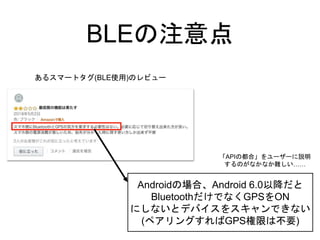 BLEの注意点
あるスマートタグ(BLE使用)のレビュー
Androidの場合、Android 6.0以降だと
BluetoothだけでなくGPSをON
にしないとデバイスをスキャンできない
(ペアリングすればGPS権限は不要)
「APIの都合」をユーザーに説明
するのがなかなか難しい……
 