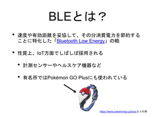 BLEとは？
• 速度や有効距離を妥協して、その分消費電力を節約する
ことに特化した「Bluetooth Low Energy」の略
• 性質上、IoT方面でしばしば採用される
• 計測センサーやヘルスケア機器など
• 有名所ではPokémon GO Plusにも使われている
https://www.pokemongo.jp/plus/より引用
 