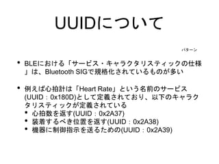 UUIDについて
• BLEにおける「サービス・キャラクタリスティックの仕様
」は、Bluetooth SIGで規格化されているものが多い
• 例えば心拍計は「Heart Rate」という名前のサービス
(UUID：0x180D)として定義されており、以下のキャラク
タリスティックが定義されている
• 心拍数を返す(UUID：0x2A37)
• 装着するべき位置を返す(UUID：0x2A38)
• 機器に制御指示を送るための(UUID：0x2A39)
パターン
 