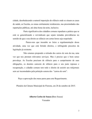 cidade, desobedecendo a natural imposição do silêncio onde se situam as casas
de saúde, as Escolas, as zonas estritamente residenciais, nas proximidades das
repartições públicas, até altas horas da noite, inclusive.
Parte significativa dos cidadãos comuns repudiam a prática que se
está se generalizando e reivindicam que sejam tomadas providências no
sentido de que o seu direito ao silêncio em certas horas seja respeitado.
Parece-nos que incumbe ao Juízo a regulamentação dessa
atividade, uma vez que está ferindo direitos, e infringindo preceitos da
legislação já existente.
Não estamos propondo a retirada dos carros de som da rua, uma
vez que nos prestam relevantes serviços. Mas é preciso que o bom senso
prevaleça. As Escolas precisam de silêncio para o cumprimento de suas
obrigações, os doentes carecem de silêncio para o seu justo repouso e
recuperação, o cidadão comum tem todo o direito de assistir aos telejornais
sem ser incomodados pela poluição sonora dos “carros de som”.
Peço a aprovação dos meus pares para este Requerimento.
Plenário da Câmara Municipal de Floresta, em 28 de outubro de 2015.
Alberto Carlos de Souza (Beto Souza)
Vereador
2
 