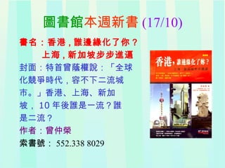 圖書館本週新書 (17/10)
書名：香港 , 誰邊緣化了你？
上海 , 新加坡步步進逼
封面：特首曾蔭權說：「全球
化競爭時代，容不下二流城
市。」香港、上海、新加
坡， 10 年後誰是一流？誰
是二流？
作者：曾仲榮
索書號： 552.338 8029
 