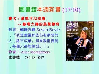 圖書館本週新書 (17/10)
書名：夢想可以成真
-- 蘇珊大嬸的美聲傳奇
封底：蘇珊波爾 Susan Boyle
：「我想建議那些仍有夢想的
人，絕不放棄。如果我能做到
，每個人都能做到。！」
作者： Alice Montgomery
索書號： 784.18 1047
 