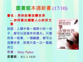 圖書館本週新書 (17/10)
書名：用你的筆改變世界
-- 如何寫出撼動人心的好文
章
封面：人類中每一個渺小的一份
子，都可以因寫作而偉大。只要
你有一枝筆、一個鍵盤，都可以
改變世界，即使只是一次一點點
而已
作者： Mary Pipher
索書號： 811.1 1410
 