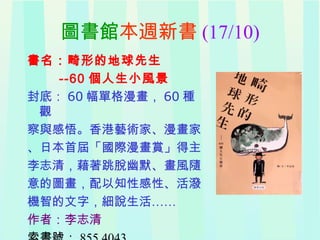 圖書館本週新書 (17/10)
書名：畸形的地球先生
--60 個人生小風景
封底： 60 幅單格漫畫， 60 種
觀
察與感悟。香港藝術家、漫畫家
、日本首屆「國際漫畫賞」得主
李志清，藉著跳脫幽默、畫風隨
意的圖畫，配以知性感性、活潑
機智的文字，細說生活……
作者：李志清
 