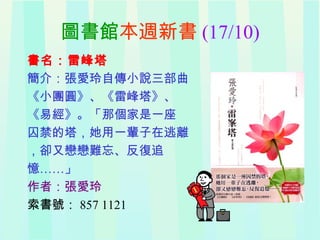 圖書館本週新書 (17/10)
書名：雷峰塔
簡介：張愛玲自傳小說三部曲
《小團圓》、《雷峰塔》、
《易經》。「那個家是一座
囚禁的塔，她用一輩子在逃離
，卻又戀戀難忘、反復追
憶……」
作者：張愛玲
索書號： 857 1121
 