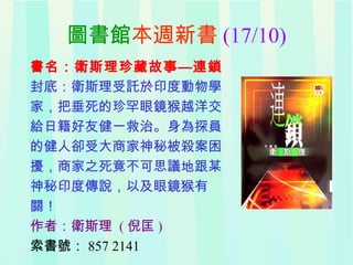 圖書館本週新書 (17/10)
書名：衛斯理珍藏故事—連鎖
封底：衛斯理受託於印度動物學
家，把垂死的珍罕眼鏡猴越洋交
給日籍好友健一救治。身為探員
的健人卻受大商家神秘被殺案困
擾，商家之死竟不可思議地跟某
神秘印度傳說，以及眼鏡猴有
關！
作者：衛斯理 ( 倪匡 )
索書號： 857 2141
 