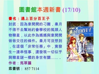 圖書館本週新書 (17/10)
書名：遇上百分百王子
封底：因為韋閔閔的刁難，秦月
不得不去幫她約會學校的風頭人
物韓星，以此作為媽媽與韋閔閔
爸爸交往的條件。秦月可沒想到
，在這個「非常任務」中，竟發
生一連串怪事，還發現一切似乎
與韓星謎一樣的身世有關…… .
作者：馬翠蘿
索書號： 857 7114
 