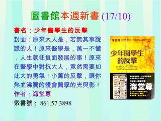 圖書館本週新書 (17/10)
書名：少年醫學生的反擊
封面：原來大人是，若無其事說
謊的人！原來醫學是，萬一不懂
，人生就往負面發展的事！原來
在醫學中對抗大人，竟然需要如
此大的勇氣！小薰的反擊，讓你
熱血沸騰的體會醫學的光與影！
作者：海堂尊
索書號： 861.57 3898
 