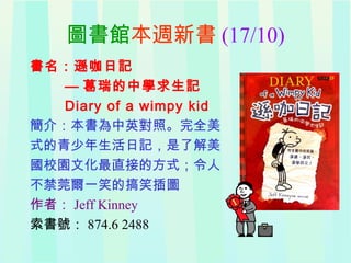 圖書館本週新書 (17/10)
書名：遜咖日記
— 葛瑞的中學求生記
Diary of a wimpy kid
簡介：本書為中英對照。完全美
式的青少年生活日記，是了解美
國校園文化最直接的方式；令人
不禁莞爾一笑的搞笑插圖
作者： Jeff Kinney
索書號： 874.6 2488
 