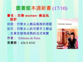 圖書館本週新書 (17/10)
書名：巴黎 women‧ 飾品私
設計
封底：巴黎女人飾品風格的搭配
技巧；巴黎女人的可愛手工飾品
；在東京發現成熟的法式珠寶
作者： Editions de Pairs
索書號： 426.9 4343
 