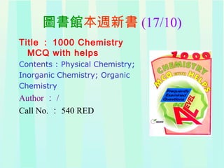 圖書館本週新書 (17/10)
Title ： 1000 Chemistry
MCQ with helps
Contents : Physical Chemistry;
Inorganic Chemistry; Organic
Chemistry
Author ： /
Call No. ： 540 RED
 