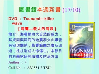 圖書館本週新書 (17/10)
DVD ： Tsunami—killer
wave
[ 海嘯—殺人的海浪 ]
簡介：海嘯顯現大自然的威力，
其成因與深海的地震和火山爆發
有密切關係，影響範圍之廣及迅
速，往往造成人命傷亡。本節目
的科學家研究海嘯及防治方法
Author ： /
Call No. ： AV 551.2 TSU
 