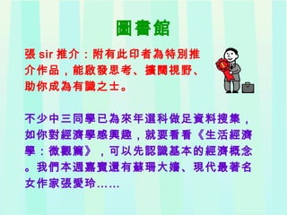 圖書館
張 sir 推介：附有此印者為特別推
介作品，能啟發思考、擴闊視野、
助你成為有識之士。
不少中三同學已為來年選科做足資料搜集，
如你對經濟學感興趣，就要看看《生活經濟
學：微觀篇》，可以先認識基本的經濟概念
。我們本週嘉賓還有蘇珊大嬸、現代最著名
女作家張愛玲……
 