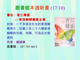 圖書館本週新書 (17/10)
書名：香江蝶影
— 香港蝴蝶觀賞全集
封面：一千多張活生生的香港蝴
蝶照片；記載二百二十六種香港
蝴蝶的外貌、特徵、行為及生態
資料
作者：楊建業
索書號： 387.793 4613
 