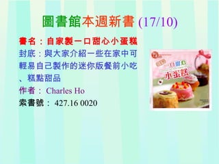 圖書館本週新書 (17/10)
書名：自家製一口甜心小蛋糕
封底：與大家介紹一些在家中可
輕易自己製作的迷你版餐前小吃
、糕點甜品
作者： Charles Ho
索書號： 427.16 0020
 