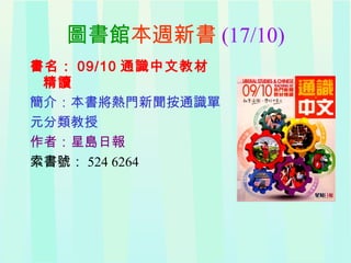 圖書館本週新書 (17/10)
書名： 09/10 通識中文教材
精讀
簡介：本書將熱門新聞按通識單
元分類教授
作者：星島日報
索書號： 524 6264
 