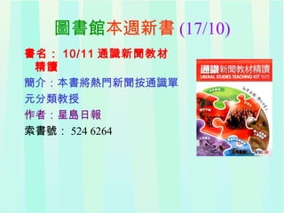 圖書館本週新書 (17/10)
書名： 10/11 通識新聞教材
精讀
簡介：本書將熱門新聞按通識單
元分類教授
作者：星島日報
索書號： 524 6264
 