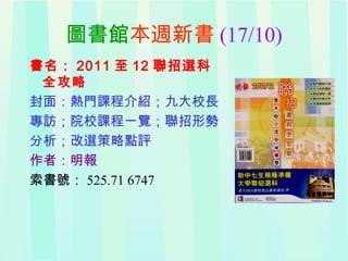 圖書館本週新書 (17/10)
書名： 2011 至 12 聯招選科
全攻略
封面：熱門課程介紹；九大校長
專訪；院校課程一覽；聯招形勢
分析；改選策略點評
作者：明報
索書號： 525.71 6747
 