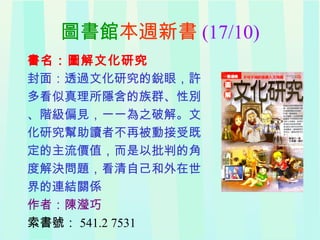 圖書館本週新書 (17/10)
書名：圖解文化研究
封面：透過文化研究的銳眼，許
多看似真理所隱含的族群、性別
、階級偏見，一一為之破解。文
化研究幫助讀者不再被動接受既
定的主流價值，而是以批判的角
度解決問題，看清自己和外在世
界的連結關係
作者：陳瀅巧
索書號： 541.2 7531
 