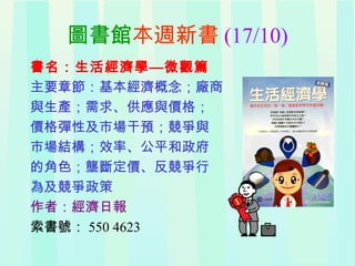 圖書館本週新書 (17/10)
書名：生活經濟學—微觀篇
主要章節：基本經濟概念；廠商
與生產；需求、供應與價格；
價格彈性及市場干預；競爭與
市場結構；效率、公平和政府
的角色；壟斷定價、反競爭行
為及競爭政策
作者：經濟日報
索書號： 550 4623
 