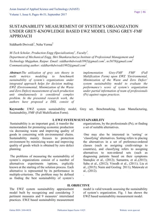 Asian Journal of Applied Science and Technology (AJAST)
Volume 1, Issue 8, Pages 46-51, September 2017
Online ISSN: 2456-883X Publication Impact Factor: 0.825 Website: www.ajast.net
Page | 46
SUSTAINABILITY MEASUREMENT OF SYSTEM’S ORGANIZATION
UNDER GREY-KNOWLEDGE BASED EWZ MODEL USING GREY-FMF
APPROACH
Siddharth Dwivedi1
, Neha Verma2
M-Tech Scholar, Production Engg (Specialization)1
, Faculty2
,
Department of Mechanical Engg, Shri Shankaracharya Institute of Professional Management and
Technology Mujgahan, Raipur. Email: siddharthdwivedi1992@gmail.com1
, nv5678@gmail.com2
Communicating author: siddharthdwivedi1992@gmail.com1
Abstract-The utilization of grey sets theory in
multi metrics modeling to benchmark
sustainability of system’s organizations under
integrated approach helps for decision making.
EWZ (Environmental, Minimization of the Waste
and Zero Defect) measurement of each production
unit simultaneously is considered complex
problem. In the presented research work, the
authors have proposed a DSS, consist of
implementation Grey-FMF FMF (Full
Multification Form) upon EWZ ‘Environmental,
Minimization of the Waste and Zero Defect’
system sustainability model to evaluate the
performance‘s score of system’s organization
under partial information of team of professionals
(Ps) against vague practices.
Keywords: EWZ system sustainability model, Grey set, Benchmarking, Lean Manufacturing,
Sustainability, FMF (Full Multification Form).
I. EWZ SYSTEM SUSTAINABILITY
Sustainability is an important goal, it transfer the
memorandum for promoting economic production
via decreasing waste and improving quality of
goods in concerning with environmental chains.
Sustainability mainly focuses to protection
environment by minimizing waste and improving
quality of goods which is obtained by zero defect
planning.
The problems of measuring the sustainability of
system’s organizations consist of a number of
alternatives experiments /options, explicitly
known at the starting of the solution process. Each
alternative is represented by its performance in
multiple-criterions. The problem may be defined
as finding the best sustainability of system’s
organizations, by the professionals (Ps), or finding
a set of suitable alternatives.
One may also be interested in ‘sorting’ or
‘classifying’ alternatives. Sorting refers to placing
the alternatives in a set of preference-ordered
classes (such as assigning credit-ratings to
countries), and classifying refers to assigning
alternatives to non-ordered sets (such as
diagnosing patients based on their symptoms
Stanujkic et al., (2012); Samantra, et al.,(2013);
Sahu et al., (2012); Vinodh et al., (2011); Liu et
al., (2015); Naim and Gosling 2011); Matawale et
al., (2012).
.
II. OBJECTIVE
The EWZ system sustainability appraisement
model built by recognizing and considering 3
pertinent measures and 9 measures’ interrelated
practices. EWZ based sustainability measurement
model is valid towards assessing the sustainability
of system’s organization. Fig. 1 has shown the
EWZ based sustainability measurement model.
 