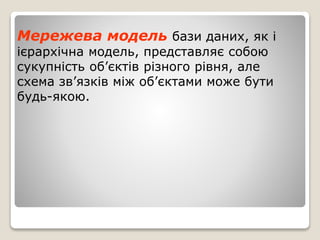 Мережева модель бази даних, як і
ієрархічна модель, представляє собою
сукупність об’єктів різного рівня, але
схема зв’язків між об’єктами може бути
будь-якою.
 