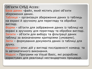 Об’єкти СУБД Acces:
База даних -файл, який містить різні об’єкти
збереження даних.
Таблиця – організація збереження даних із таблиць
на екрані й зручному для перегляду та обробки
вигляді.
Форми - об’єкти для зображення даних із таблиці на
екрані в зручному для перегляду та обробки вигляді.
Запити - об’єкти для вибору та фільтрації даних
таблиці за визначеними критеріями (умовами).
Звіти – формування документа даних із таблиці для
друку.
Макроси– опис дій у вигляді послідовності команд та
їх автоматичного виконання.
Модулі – Програми на Visual Basic, які розробляє
користувач для реалізації нестандартних процедур.
 