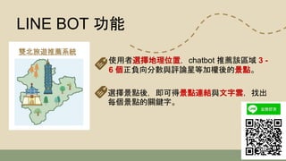 使用者選擇地理位置，chatbot 推薦該區域 3 -
6 個正負向分數與評論星等加權後的景點。
雙北旅遊推薦系統
LINE BOT 功能
選擇景點後，即可得景點連結與文字雲，找出
每個景點的關鍵字。
 