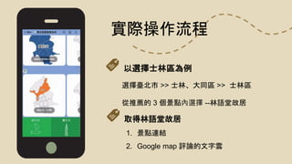 實際操作流程
選擇臺北市 >> 士林、大同區 >> 士林區
從推薦的 3 個景點內選擇 --林語堂故居
1. 景點連結
2. Google map 評論的文字雲
以選擇士林區為例
取得林語堂故居
 