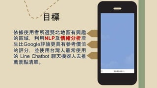 依據使用者所選雙北地區有興趣
的區域，利用NLP及情緒分析產
生比Google評論更具有參考價值
的評分，並使用台灣人最常使用
的 Line Chatbot 聊天機器人去推
薦景點清單。
目標
 