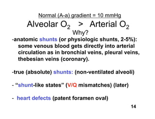 Normal (A-a) gradient = 10 mmHg
     Alveolar O2 > Arterial O2
                        Why?
-anatomic shunts (or physiologic shunts, 2-5%):
  some venous blood gets directly into arterial
  circulation as in bronchial veins, pleural veins,
  thebesian veins (coronary).

-true (absolute) shunts: (non-ventilated alveoli)

- “shunt-like states” (V/Q mismatches) (later)

- heart defects (patent foramen oval)
                                                 14
 