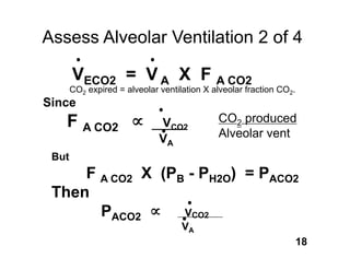 Assess Alveolar Ventilation 2 of 4

       VECO2 = V A X F A CO2
       CO2 expired = alveolar ventilation X alveolar fraction CO2.
Since
   F A CO2                    VCO2           CO2 produced
                              VA             Alveolar vent
 But
     F A CO2 X (PB - PH2O) = PACO2
 Then
       PACO2      VCO2
                                    VA
                                                                     18
 