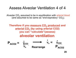 Assess Alveolar Ventilation 4 of 4
Alveolar CO2 assumed to be in equilibration with arterial blood
    (and assumed to be same as “end-expiratory” CO2).


  Therefore if you measure CO2 produced and
      arterial CO2 (by using arterial CO2)
          you can “calculate”(assess)
             alveolar ventilation.
PACO2           VCO2                    VA       VCO2
                VA       Rearrange              PACO2
                                                         20
 