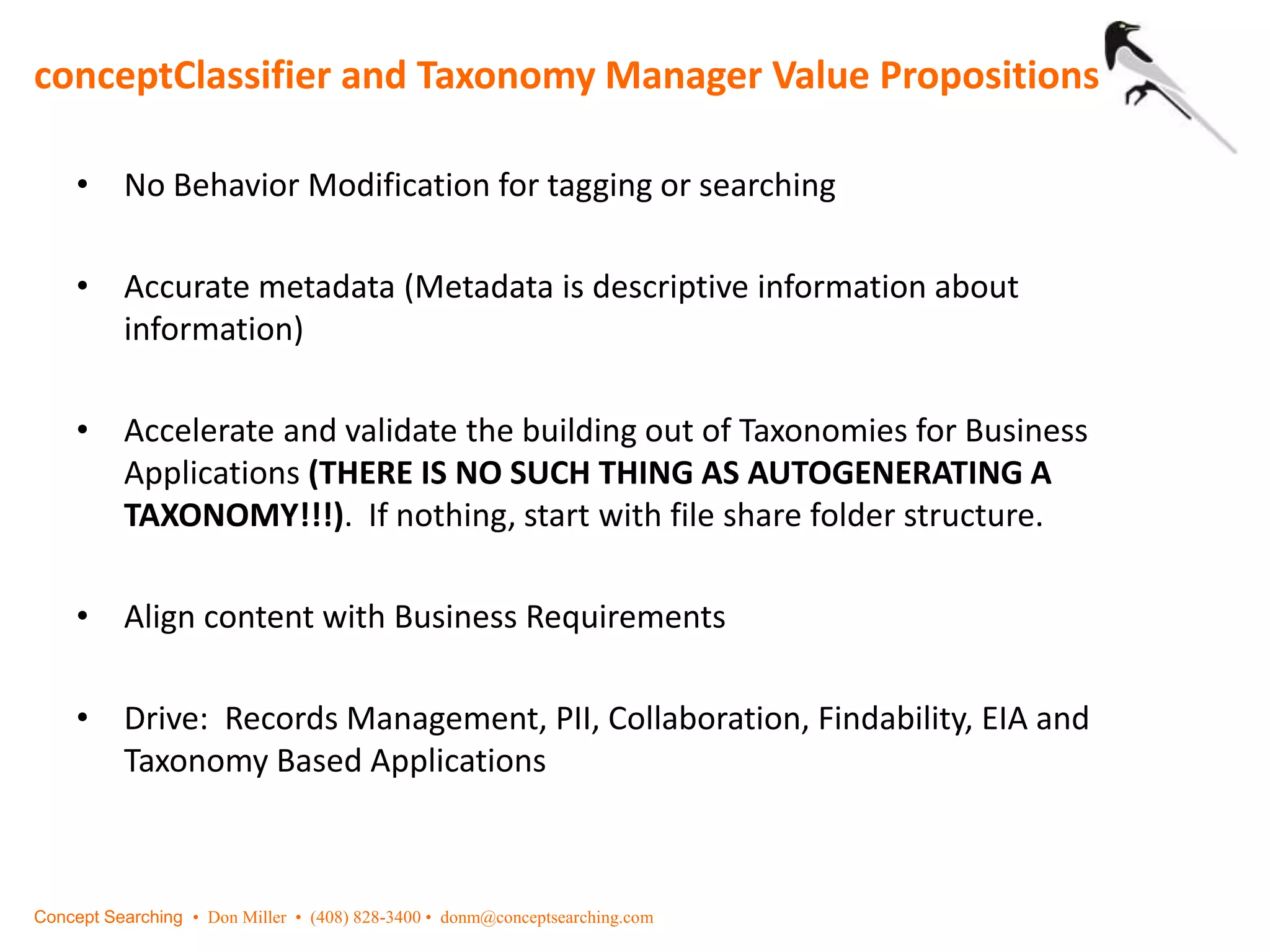 conceptClassifier and Taxonomy Manager Value Propositions
Concept Searching • Don Miller • (408) 828-3400 • donm@conceptsearching.com
• No Behavior Modification for tagging or searching
• Accurate metadata (Metadata is descriptive information about
information)
• Accelerate and validate the building out of Taxonomies for Business
Applications (THERE IS NO SUCH THING AS AUTOGENERATING A
TAXONOMY!!!). If nothing, start with file share folder structure.
• Align content with Business Requirements
• Drive: Records Management, PII, Collaboration, Findability, EIA and
Taxonomy Based Applications
 