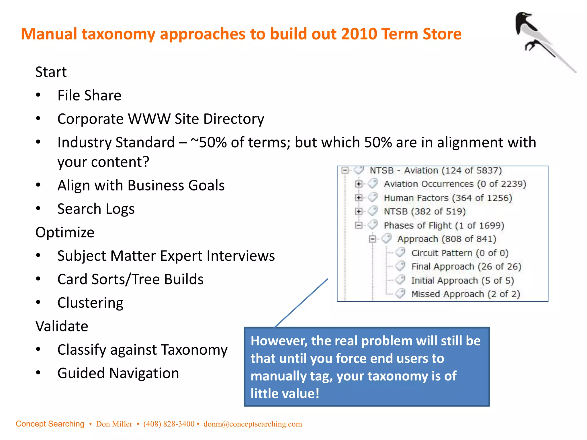 Start
• File Share
• Corporate WWW Site Directory
• Industry Standard – ~50% of terms; but which 50% are in alignment with
your content?
• Align with Business Goals
• Search Logs
Optimize
• Subject Matter Expert Interviews
• Card Sorts/Tree Builds
• Clustering
Validate
• Classify against Taxonomy
• Guided Navigation
Manual taxonomy approaches to build out 2010 Term Store
However, the real problem will still be
that until you force end users to
manually tag, your taxonomy is of
little value!
Concept Searching • Don Miller • (408) 828-3400 • donm@conceptsearching.com
 